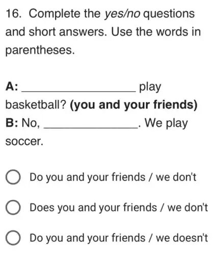 16. Complete the yes/no questions
and short answers. Use the words in
parentheses.
A: __ play
basketball?(you and your friends)
B: No, __ . We play
soccer.
Do you and your friends / we don't
Does you and your friends / we don't
Do you and your friends / we doesn't
