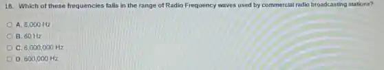 16. Which of these frequencies falls in the range of Radio Frequency waves used by commercial radio broadcasting stations?
A. 6,000 Hz
B. 60 Hz
C. 6,000,000Hz
D 600,000Hz