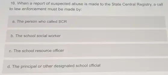 16. When a report of suspected abuse is made to the State Central Registry, a call
to law enforcement must be made by:
a. The person who called SCR
b. The school social worker
c. The school resource officer
d. The principal or other designated school official