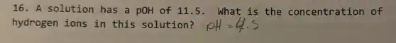 16. A solution has a pOH of 11.5. What is the concentration of
hydrogen ions in this solution?