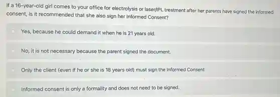 If a 16-year-old girl comes to your office for electrolysis or laser/IP!treatment after her parents have signed the informed
consent, is it recommended that she also sign her Informed Consent?
Yes, because he could demand it when he is 21 years old.
No, it is not necessary because the parent signed the document.
Only the client (even if he or she is 18 years old)must sign the Informed Consent
Informed consent is only a formality and does not need to be signed.