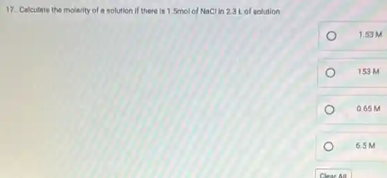 17. Calculate the molarity of a solution if there is 1.5mol of NaCl in 2.3L of solution.
1.53 M
153 M
0.65 M
6.5 M
Clear All