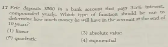 17 Eric deposits 500 in a bank account that pays 3.5%  interest,
compounded yearly.Which type of function should he use to
determine how much money he will have in the account at the end of
10 years?
(1) linear
(3) absolute value
(2) quadratic
(4) exponential