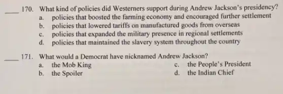 __ 170. What kind of policies did Westerners support during Andrew Jackson's presidency?
a. policies that boosted the farming economy and encouraged further settlement
b. policies that lowered tariffs on manufactured goods from overseas
c. policies that expanded the military presence in regional settlements
d. policies that maintained the slavery system throughout the country
__ 171. What would a Democrat have nicknamed Andrew Jackson?
a. the Mob King
c. the People's President
b. the Spoiler
d. the Indian Chief