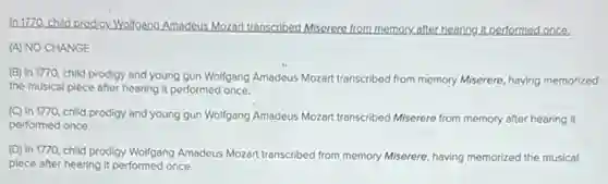 In 1770.child prodigy. Wolfgang Amadeus.Mozart transcribed Miserere from memory after hearing it performed once.
(A) NO CHANGE
(B) In 1770, child prodigy and young gun Wollgang Amadeus Mozart transcribed from memory Miserere, having memorized
the musical piece after hearing it performed once.
(C) In 1770, child prodigy and young gun Wolfgang Amadeus Mozart transcribed Miserere from memory after hearing it
performed once.
(D) In 1770, child prodigy Wollgang Amadeus Mozart transcribed from memory Miserere having memorized the musical
piece after hearing it performed once.