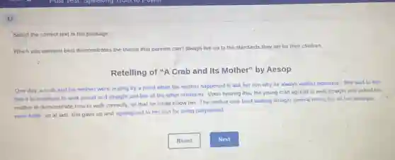 17
Select the correct text in the passage
Which plot element best demonstrates the theme that parents can't always live up to the standards they set for their children.
Retelling of "A Crab and Its Mother'by Aesop
One day, a crab and his mother were resting by a pond when the mother happened to ask her son why he always walked sideways. She said to him
that it is important to walk proud and straight just like all the other creatures. Upon hearing this, the young crab agreed to walk straight and asked his
mother to demonstrate how to walk correctly, so that he could follow her. The mother crab tried walking straight several times, but all her attempts
were futile, so at last, she gave up and apologized to her son for being judgmental.