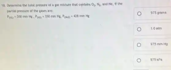 18. Determine the total pressure of a gas mixture that contains O_(2),N_(2) and He, if the
partial pressure of the gases ares
P_((O_(2)))=200mmHg,P_((N2))=350mmHg,P_((NO2))=428mmHg
975 grams
1.0 atm
975 mm Hg
975 kPa