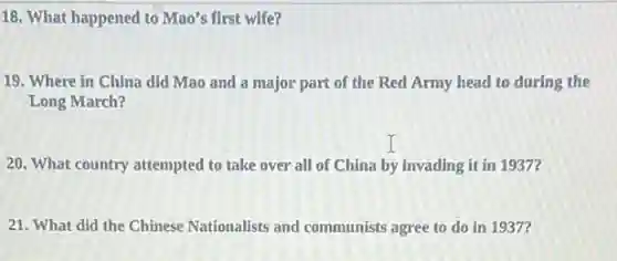 18. What happened to Mao's first wife?
19. Where in China did Mao and a major part of the Red Army head to during the
Long March?
20. What country attempted to take over all of China by invading it in 1937?
21. What did the Chinese Nationalists and communists agree to do in 1937?