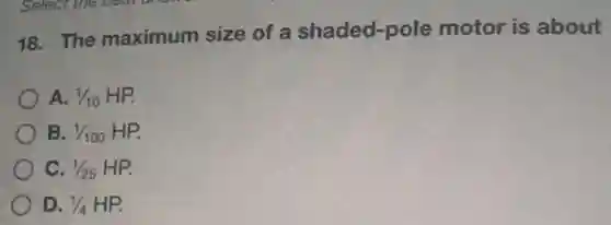 18. The maximum size of a shaded -pole motor is about
A. 1/10
B. 1/100 HP
C. 1/25 HP
D. 1/4 HP.