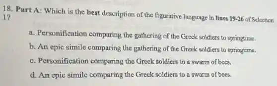 18. Part A: Which is the best description of the figurative language in lines
19-26 of Selection
1?
a. Personification comparing the gathering of the Greek soldiers to springtime.
b. An epic simile comparing the gathering of the Greek soldiers to springtime.
c. Personification comparing the Greek soldiers to a swarm of bees.
d. An epic simile comparing the Greek soldiers to a swarm of bees.