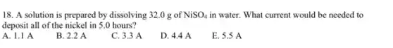 18. A solution is prepared by dissolving 32 .0 g of NiSO_(4) in water. What current would be needed to
deposit all of the nickel in 5.0 hours?
A. 1.1 A
B. 2.2 A
C. 3.3 A
D. 4.4 A
E. 5.5 A