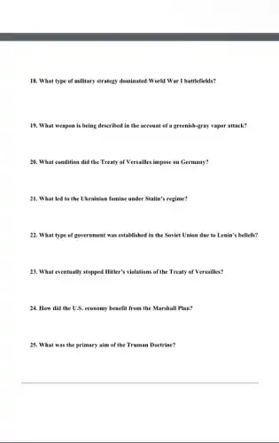 18. What type of military strategy dominated World War I battlefields?
19. What weapon is being described in the account of a greenish-gray vapor attack?
20. What condition did the Treaty of Versailles impose on Germany?
21. What led to the Ukrainian famine under Stalin's regime?
22. What type of government was established in the Soviet Union due to Lenin's beliefs?
23. What eventually stopped Hitler's violations of the Treaty of Versailles?
24. How did the U.S. economy benefit from the Marshall Plan?
25. What was the primary aim of the Truman Doctrine?