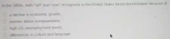 In the 1800s both "old" and "new"immigrants to the United States faced discrimination because of
a decline in economic growth.
worries about overpopulation.
high US unemploymen levels.
differences in culture and language.