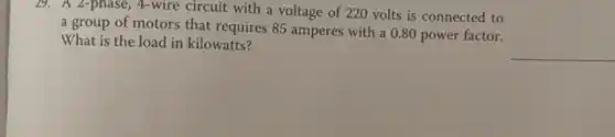 19. A 2-phase, 4-wire circuit with a voltage of 220 volts is connected to
a group of motors that requires 85 amperes with a 0.80 power factor.
What is the load in kilowatts?
__