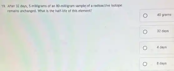 19. After 32 days 5 milligrams of an 80-milligram sample of a radioactive isotope
remains unchanged. What is the half-life of this element?
40 grams
32 days
4 days
8 days