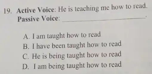 19. Active Voice: He is teaching me how to read.
Passive Voice: __
A. I am taught how to read
B. I have been taught how to read
C. He is being taught how to read
D. I am being taught how to read