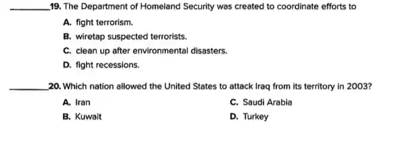 __ 19. The Department of Homeland Security was created to coordinate efforts to
A. fight terrorism.
B. wiretap suspected terrorists.
C. clean up after environmental disasters.
D. fight recessions.
__ 20. Which nation allowed the United States to attack Iraq from its territory in 2003?
A. Iran
C. Saudi Arabia
B. Kuwait
D. Turkey