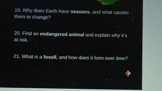19. Why does Earth have seasons, and what causes
them to change?
20. Find an endangered animal and explain why it's
at risk.
21. What is a fossil, and how does it form over time?
