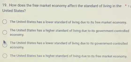 19. How does the free market economy affect the standard of living in the
United States?
The United States has a lower standard of living due to its free market economy.
The United States has a higher standard of living due to its government-controlled
economy.
The United States has a lower standard of living due to its government-controlled
economy.
The United States has a higher standard of living due to its free market economy.
