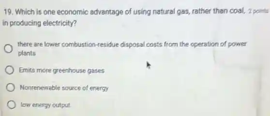 19. Which is one economic advantage of using natural gas, rather than coal, 2 points
in producing electricity?
there are lower combustion -residue disposal costs from the operation of power
plants
Emits more greenhouse gases
Nonrenewable source of energy
low energy output