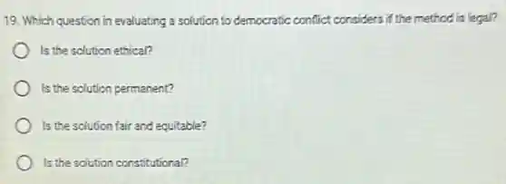 19. Which question in evaluating a solution to democratic conflict considers if the method is legal?
Is the solution ethical?
Is the sclution permanent?
Is the solution fair and equitable?
Is the solution constitutional?
