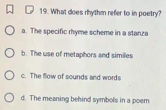 19. What does rhythm refer to in poetry?
a. The specific rhyme scheme in a stanza
b. The use of metaphors and similes
c. The flow of sounds and words
d. The meaning behind symbols in a poem