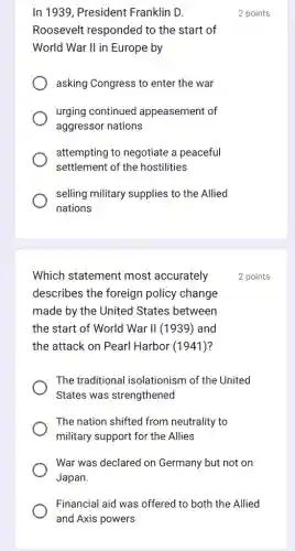 In 1939, President Franklin D.
Roosevelt responded to the start of
World War II in Europe by
asking Congress to enter the war
urging continued appeasement of
aggressor nations
attempting to negotiate a peaceful
settlement of the hostilities
selling military supplies ; to the Allied
nations
Which statement most accurately
describes the foreign policy change
made by the United States between
the start of World War II (1939) and
the attack on Pearl Harbor (1941)?
The traditional isolationism of the United
States was strengthened
The nation shifted from neutrality to
military support for the Allies
War was declared on Germany but not on
Japan.
Financial aid was offerec I to both the Allied
and Axis powers
2 points
2 points