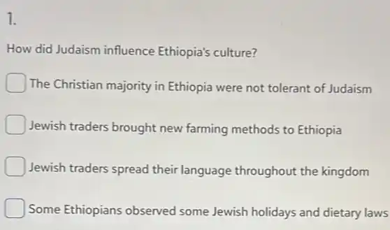 1.
How did Judaism influence Ethiopia's culture?
The Christian majority in Ethiopia were not tolerant of Judaism
Jewish traders brought new farming methods to Ethiopia
Jewish traders spread their language throughout the kingdom
Some Ethiopians observed some Jewish holidays and dietary laws