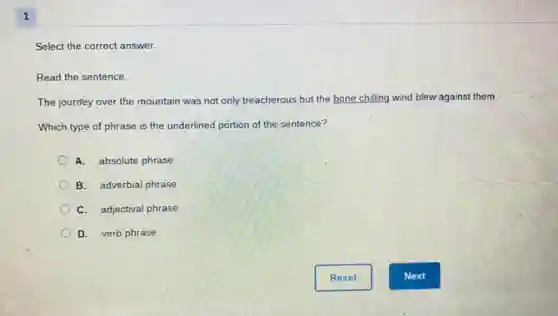 1
Select the correct answer.
Read the sentence.
The journey over the mountain was not only treacherous but the bone chilling wind blew against them.
Which type of phrase is the underlined portion of the sentence?
A. absolute phrase
B. adverbial phrase
C. adjectival phrase
D. verb phrase