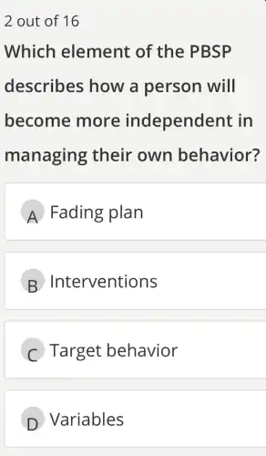 2 out of 16
Which element of the PBSP
describes how a person will
become more independent : in
managing their own behavior?
A Fading plan
B Interventions
Target behavior
D Variables