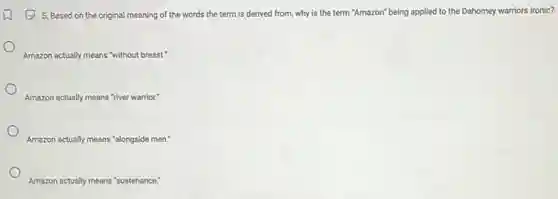 (2) 5. Based on the original meaning of the words the term is derived from, why is the term "Amazon'being applied to the Dahomey warriors ironic?
Amazon actually means "without breast."
Amazon actually means "river warrior."
Amazon actually means "alongside men."
Amazon actually means "sustenance: