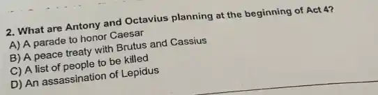 2. What are Antony and Octavius planning at the beginning of Act 4?
A) A parade to honor Caesar
B) A peace treaty with Brutus and Cassius
C) A list of people to be killed
D) An assassination of Lepidus