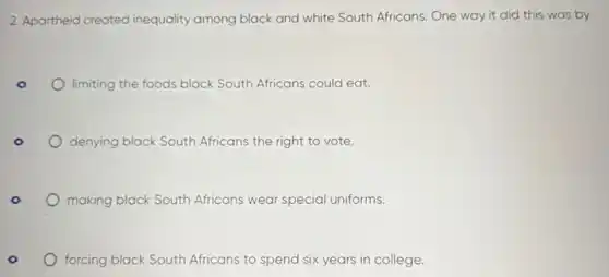 2. Apartheid created inequality among black and white South Africans. One way it did this was by
limiting the foods black South Africans could eat.
denying black South Africans the right to vote.
making black South Africans wear special uniforms.
forcing black South Africans to spend six years in college.