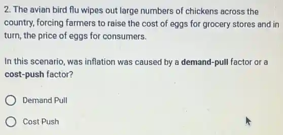 2. The avian bird flu wipes out large numbers of chickens across the
country, forcing farmers to raise the cost of eggs for grocery stores and in
turn, the price of eggs for consumers.
In this scenario, was inflation was caused by a demand-pull factor or a
cost-push factor?
Demand Pull
Cost Push