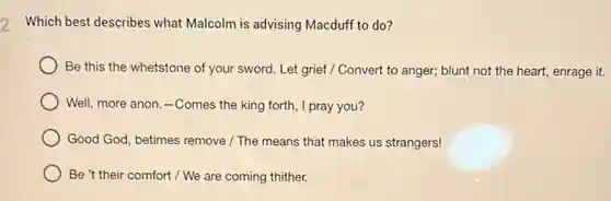 2 Which best describes what Malcolm is advising Macduff to do?
Be this the whetstone of your sword. Let grief / Convert to anger; blunt not the heart, enrage it.
Well, more anon.-Comes the king forth , I pray you?
Good God, betimes remove / The means that makes us strangers!
Be't their comfort / We are coming thither.