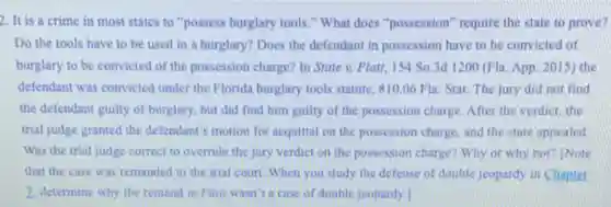 2. It is a crime in most states to "possess burglary tools." What does "possession" require the state to prove?
Do the tools have to be used in a burglary? Does the defendant in possession have to be convicted of
burglary to be convicted of the possession charge? In State v. Platt, 154 So.3d 1200 (Fla. App. 2015) the
defendant was convicted under the Florida burglary tools statute, 810.06 Fla Stat. The jury did not find
the defendant guilty of burglary, but did find him guilty of the possession charge. After the verdict.the
trial judge granted the defendant's motion for acquital on the possession charge and the state appealed
Was the trial judge correct to overrule the jury verdict on the possession charge? Why or why not? INote
that the case was remanded to the trial court. When you study the defense of double jeopardy in Chapter
2. determine why the remand in Platt wasn't a case of double jeopardy.