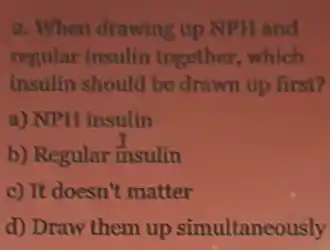 2. When drawing up NPH and
regular insulin together, which
insulin should be drawn up first?
a) NPH insulin
b) Regular insulin
c) It doesn't matter
d) Draw them up simultaneously