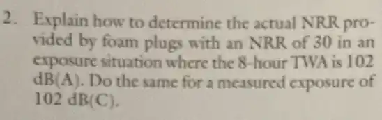 2. Explain how to determine the actual NRR pro-
vided by foam plugs with an NRR of 30 in an
exposure situation where the 8-hour TWA is 102
dB(A). Do the same for a measured exposure of
102 dB(C).