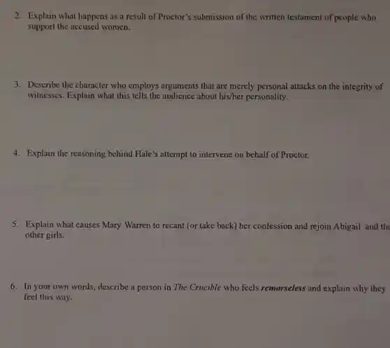 2. Explain what happens as a result of Proctor's submission of the written testament of people who
support the accused women.
3. Describe the character who employs arguments that are merely personal attacks on the integrity of
witnesses. Explain what this tells the audience about his/her personality.
4. Explain the reasoning behind Hale's attempt to intervene on behalf of Proctor.
5. Explain what causes Mary Warren to recant (or take back) her confession and rejoin Abigail and the
other girls.
6. In your own words, describe a person in The Crucible who feels remorseless and explain why they
feel this way.
