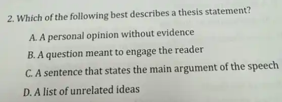 2. Which of the following best describes a thesis statement?
A. A personal opinion without evidence
B. A question meant to engage the reader
C. A sentence that states the main argument of the speech
D. A list of unrelated ideas