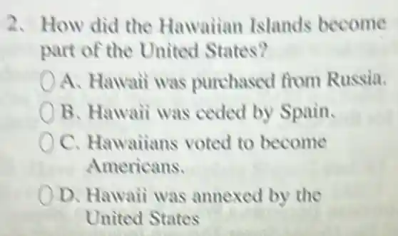 2. How did the Hawaiian Islands become
part of the United States?
A. Hawaii was purchased from Russia.
B. Hawaii was ceded by Spain.
oc Hawaiians voted to become
Americans.
D. Hawaii was annexed by the
United States