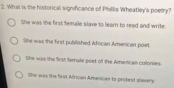 2. What is the historical significance of Phillis Wheatley's poetry?
She was the first female slave to learn to read and write.
She was the first published African American poet.
She was the first female poet of the American colonies.
She was the first African American to protest slavery.