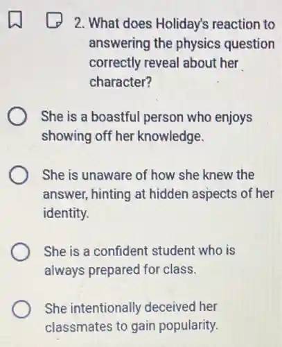 2. What does Holiday's reaction to
answering the physics question
correctly reveal about her
character?
She is a boastful person who enjoys
showing off her knowledge.
She is unaware of how she knew the
answer, hinting at hidden aspects of her
identity.
She is a confident student who is
always prepared for class.
She intentionally deceived her