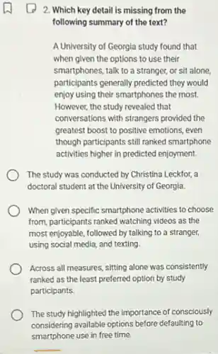 2. Which key detail is missing from the
following summary of the text?
A University of Georgia study found that
when given the options to use their
smartphones, talk to a stranger, or sit alone,
participants generally predicted they would
enjoy using their smartphones the most.
However, the study revealed that
conversations with strangers provided the
greatest boost to positive emotions, even
though participants still ranked smartphone
activities higher in predicted enjoyment.
The study was conducted by Christina Leckfor, a
doctoral student at the University of Georgia.
When given specific smartphone activities to choose
from, participants ranked watching videos as the
most enjoyable, followed by talking to a stranger,
using social media, and texting.
Across all measures, sitting alone was consistently
ranked as the least preferred option by study
participants.
The study highlighted the importance of consciously
considering available options before defaulting to
smartphone use in free time.