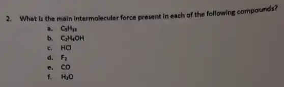 2. What is the main Intermolecular force present in each of the following compounds?
a. C_(5)H_(12)
b. C_(2)H_(4)OH
c. HCI
d. F_(2)
e. CO
f. H_(2)O