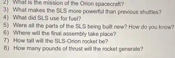 2) What is the mission of the Orion spacecraft?
3) What makes the SLS more powerful than previous shuttles?
4) What did SLS use for fuel?
5) Were all the parts of the SLS being built new? How do you know?
6) Where will the final assembly take place?
7) How tall will the SLS-Orion rocket be?
8) How many pounds of thrust will the rocket generate?
