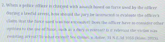 2. When a police officer is charged with assault based on force used by the officer
during a lawful arrest.how should the jury be instructed to evaluate the officer's
claim that the force used was not excessive?Does the officer have to consider other
options to the use of force, such as a duty to retreat? Is it relevant the victim was
resisting arrest? To what extent? See Comm v. Asher, 31 N.E .3d 1055 (Mass. 2015).