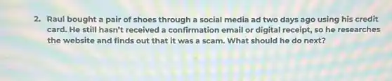 2. Raul bought a pair of shoes through a social media ad two days ago using his credit
card. He still hasn't received a confirmation email or digital receipt,so he researches
the website and finds out that it was a scam. What should he do next?