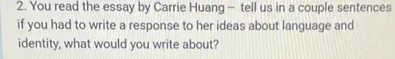 2. You read the essay by Carrie Huang - tell us in a couple sentences
if you had to write a response to her ideas about language and
identity, what would you write about?