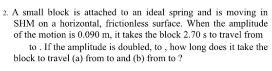 2. A small block is attached to an ideal spring and is moving in
SHM on a horizontal,frictionless surface . When the amplitude
of the motion is 0.090 m , it takes the block 2.70 s to travel from
to . If the amplitude is doubled, to , how long does it take the
block to travel (a ) from to and (b) from to ?